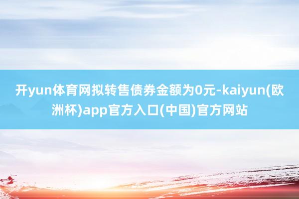 开yun体育网拟转售债券金额为0元-kaiyun(欧洲杯)a