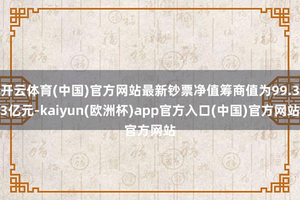 开云体育(中国)官方网站最新钞票净值筹商值为99.33亿元-kaiyun(欧洲杯)app官方入口(中国)官方网站