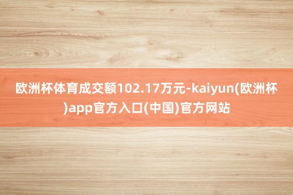 欧洲杯体育成交额102.17万元-kaiyun(欧洲杯)app官方入口(中国)官方网站