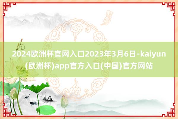 2024欧洲杯官网入口　　2023年3月6日-kaiyun(欧洲杯)app官方入口(中国)官方网站