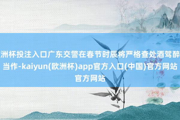 欧洲杯投注入口广东交警在春节时辰将严格查处酒驾醉驾当作-kaiyun(欧洲杯)app官方入口(中国)官方网站