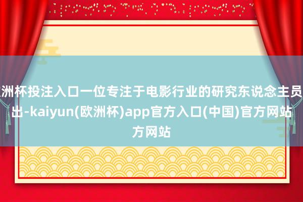 欧洲杯投注入口一位专注于电影行业的研究东说念主员指出-kaiyun(欧洲杯)app官方入口(中国)官方网站