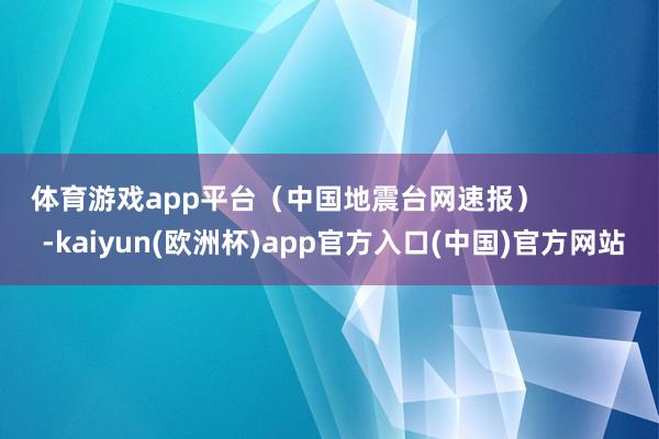 体育游戏app平台（中国地震台网速报）            -kaiyun(欧洲杯)app官方入口(中国)官方网站