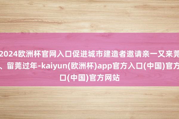 2024欧洲杯官网入口促进城市建造者邀请亲一又来莞聚合、留莞过年-kaiyun(欧洲杯)app官方入口(中国)官方网站