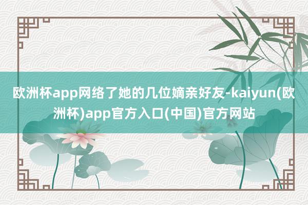 欧洲杯app网络了她的几位嫡亲好友-kaiyun(欧洲杯)app官方入口(中国)官方网站