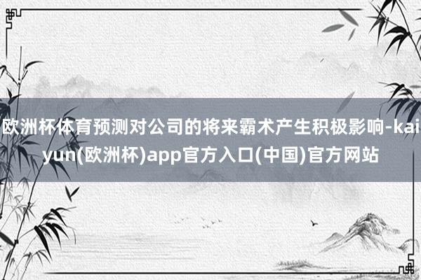 欧洲杯体育预测对公司的将来霸术产生积极影响-kaiyun(欧洲杯)app官方入口(中国)官方网站