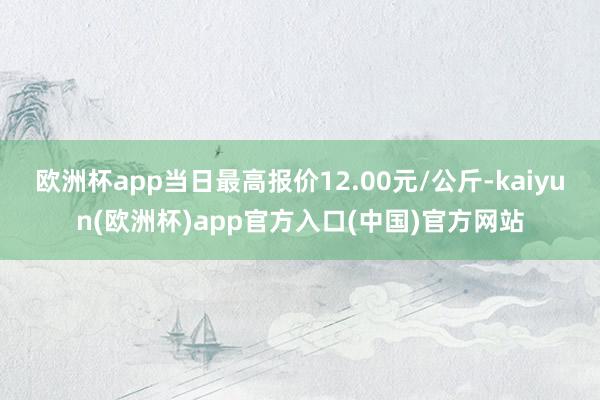 欧洲杯app当日最高报价12.00元/公斤-kaiyun(欧洲杯)app官方入口(中国)官方网站