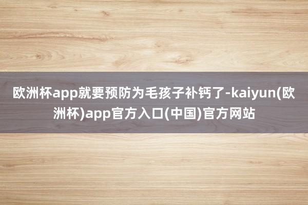 欧洲杯app就要预防为毛孩子补钙了-kaiyun(欧洲杯)app官方入口(中国)官方网站