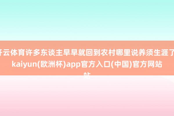 开云体育许多东谈主早早就回到农村哪里说养须生涯了-kaiyun(欧洲杯)app官方入口(中国)官方网站