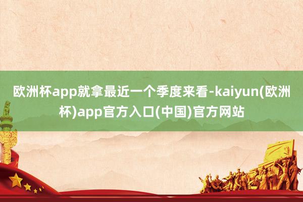 欧洲杯app就拿最近一个季度来看-kaiyun(欧洲杯)app官方入口(中国)官方网站