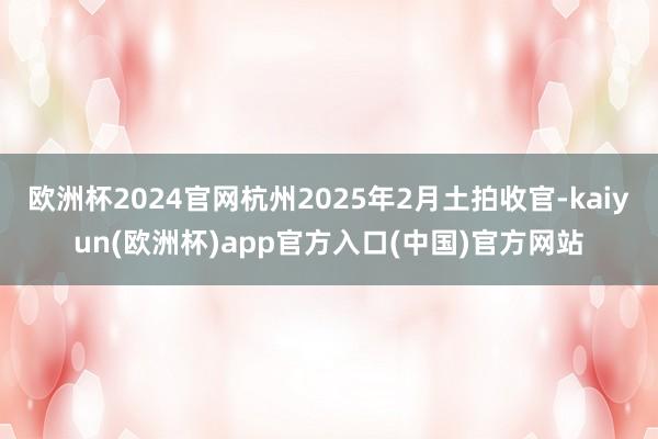 欧洲杯2024官网杭州2025年2月土拍收官-kaiyun(