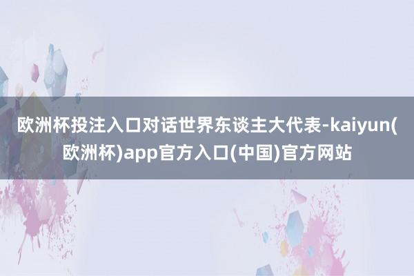 欧洲杯投注入口对话世界东谈主大代表-kaiyun(欧洲杯)app官方入口(中国)官方网站